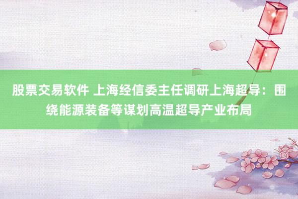 股票交易软件 上海经信委主任调研上海超导：围绕能源装备等谋划高温超导产业布局