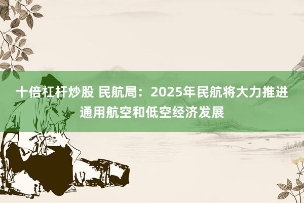 十倍杠杆炒股 民航局：2025年民航将大力推进通用航空和低空经济发展