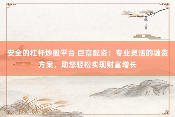 安全的杠杆炒股平台 巨富配资：专业灵活的融资方案，助您轻松实现财富增长