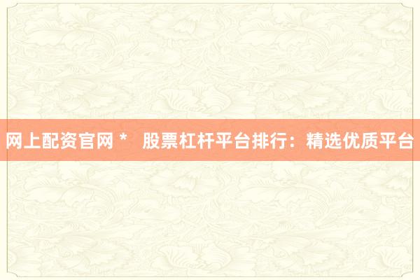 网上配资官网 *   股票杠杆平台排行：精选优质平台