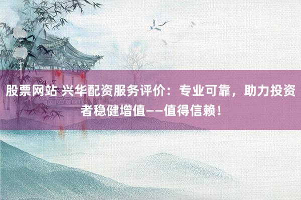 股票网站 兴华配资服务评价：专业可靠，助力投资者稳健增值——值得信赖！