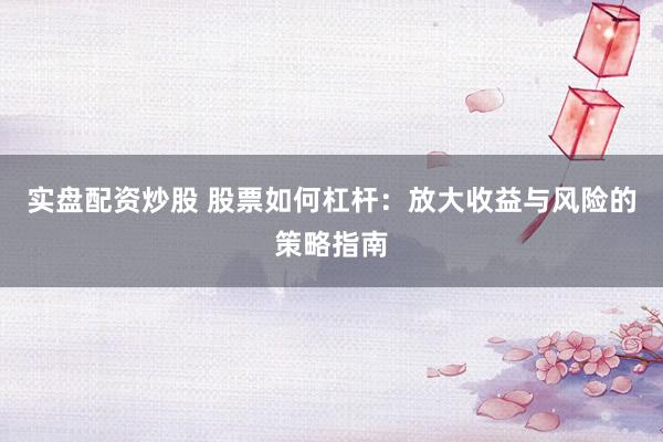 实盘配资炒股 股票如何杠杆：放大收益与风险的策略指南