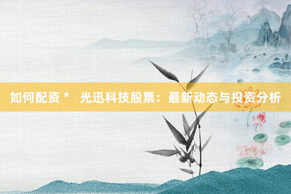 如何配资 *   光迅科技股票：最新动态与投资分析