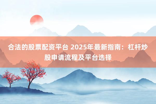 合法的股票配资平台 2025年最新指南：杠杆炒股申请流程及平台选择
