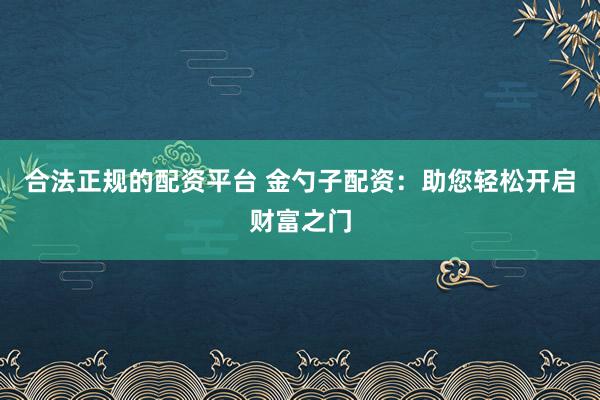 合法正规的配资平台 金勺子配资：助您轻松开启财富之门