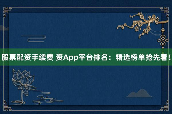 股票配资手续费 资App平台排名：精选榜单抢先看！