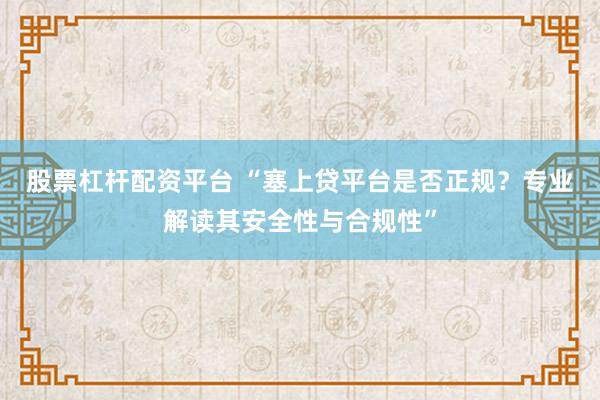 股票杠杆配资平台 “塞上贷平台是否正规？专业解读其安全性与合规性”