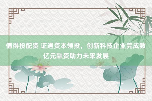 值得投配资 证通资本领投，创新科技企业完成数亿元融资助力未来发展