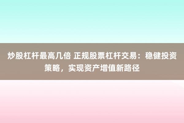 炒股杠杆最高几倍 正规股票杠杆交易：稳健投资策略，实现资产增值新路径