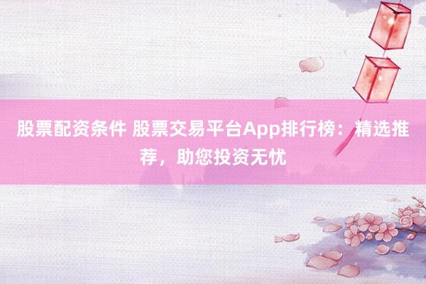 股票配资条件 股票交易平台App排行榜：精选推荐，助您投资无忧