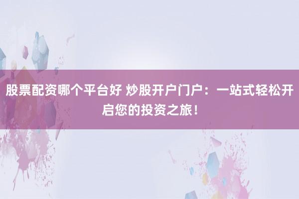 股票配资哪个平台好 炒股开户门户：一站式轻松开启您的投资之旅！