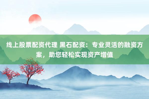线上股票配资代理 黑石配资：专业灵活的融资方案，助您轻松实现资产增值