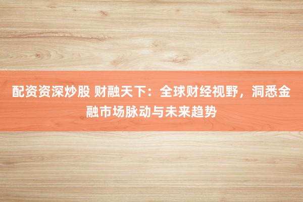 配资资深炒股 财融天下：全球财经视野，洞悉金融市场脉动与未来趋势
