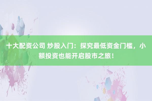 十大配资公司 炒股入门：探究最低资金门槛，小额投资也能开启股市之旅！