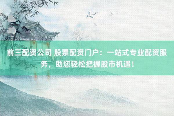 前三配资公司 股票配资门户：一站式专业配资服务，助您轻松把握股市机遇！