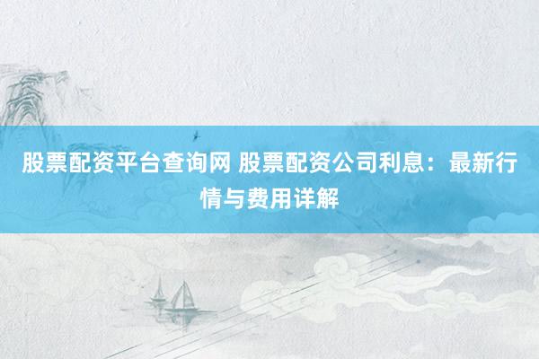 股票配资平台查询网 股票配资公司利息：最新行情与费用详解