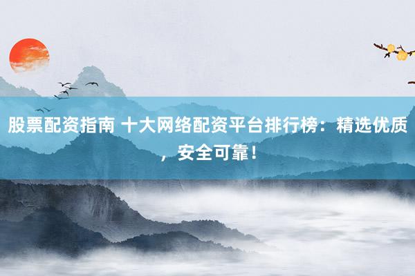 股票配资指南 十大网络配资平台排行榜：精选优质，安全可靠！