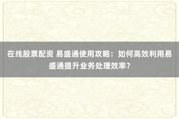 在线股票配资 易盛通使用攻略：如何高效利用易盛通提升业务处理效率？