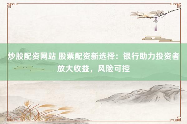 炒股配资网站 股票配资新选择：银行助力投资者放大收益，风险可控