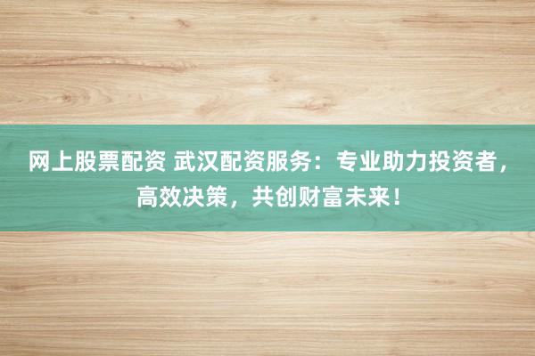 网上股票配资 武汉配资服务：专业助力投资者，高效决策，共创财富未来！