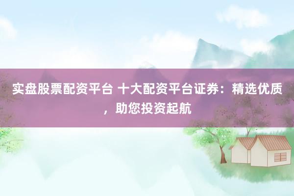 实盘股票配资平台 十大配资平台证券：精选优质，助您投资起航