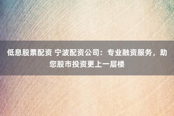 低息股票配资 宁波配资公司：专业融资服务，助您股市投资更上一层楼