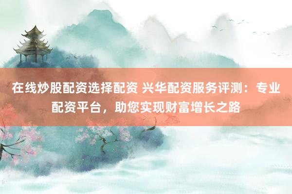 在线炒股配资选择配资 兴华配资服务评测：专业配资平台，助您实现财富增长之路