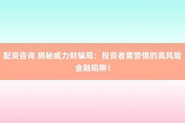 配资咨询 揭秘威力财骗局：投资者需警惕的高风险金融陷阱！