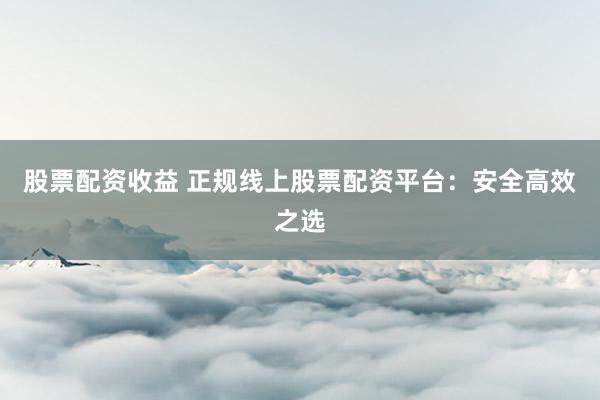 股票配资收益 正规线上股票配资平台：安全高效之选
