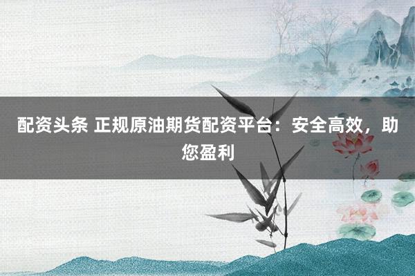 配资头条 正规原油期货配资平台：安全高效，助您盈利