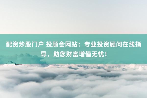配资炒股门户 投顾会网站：专业投资顾问在线指导，助您财富增值无忧！