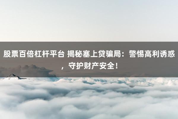 股票百倍杠杆平台 揭秘塞上贷骗局：警惕高利诱惑，守护财产安全！