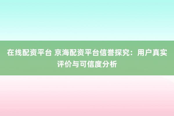 在线配资平台 京海配资平台信誉探究：用户真实评价与可信度分析