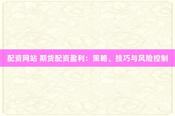配资网站 期货配资盈利：策略、技巧与风险控制