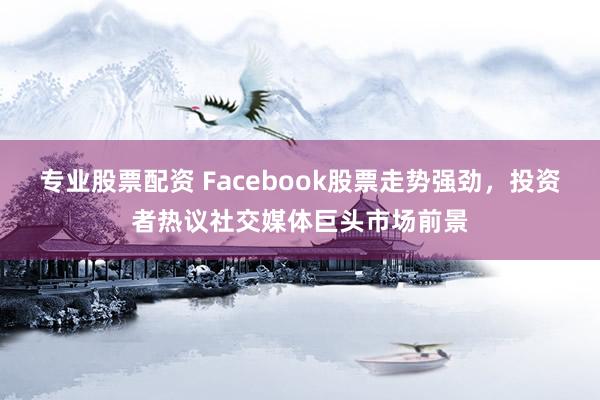 专业股票配资 Facebook股票走势强劲，投资者热议社交媒体巨头市场前景
