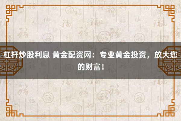 杠杆炒股利息 黄金配资网：专业黄金投资，放大您的财富！