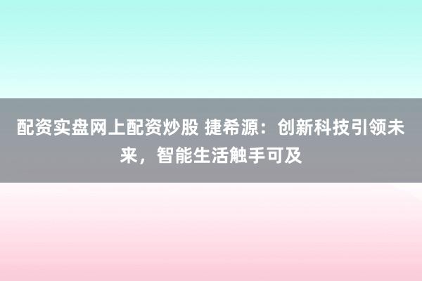 配资实盘网上配资炒股 捷希源：创新科技引领未来，智能生活触手可及