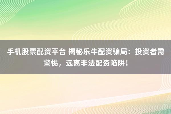 手机股票配资平台 揭秘乐牛配资骗局：投资者需警惕，远离非法配资陷阱！