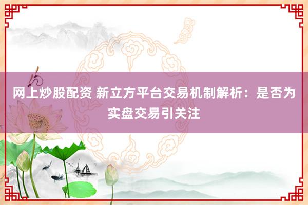 网上炒股配资 新立方平台交易机制解析：是否为实盘交易引关注