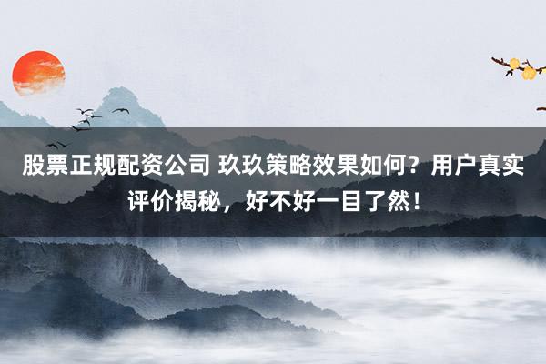 股票正规配资公司 玖玖策略效果如何？用户真实评价揭秘，好不好一目了然！