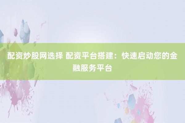 配资炒股网选择 配资平台搭建：快速启动您的金融服务平台
