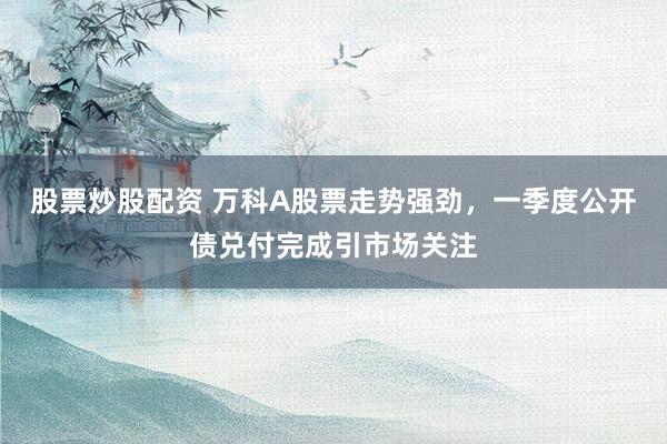 股票炒股配资 万科A股票走势强劲，一季度公开债兑付完成引市场关注