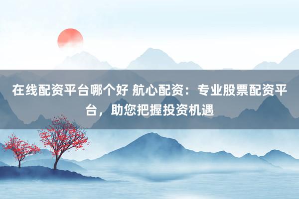 在线配资平台哪个好 航心配资：专业股票配资平台，助您把握投资机遇
