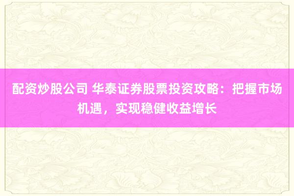 配资炒股公司 华泰证券股票投资攻略：把握市场机遇，实现稳健收益增长