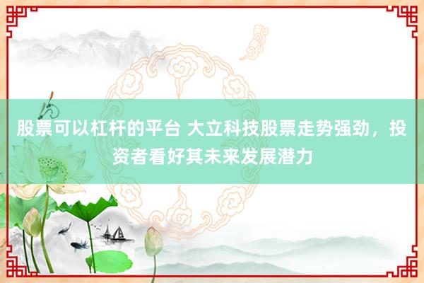 股票可以杠杆的平台 大立科技股票走势强劲，投资者看好其未来发展潜力