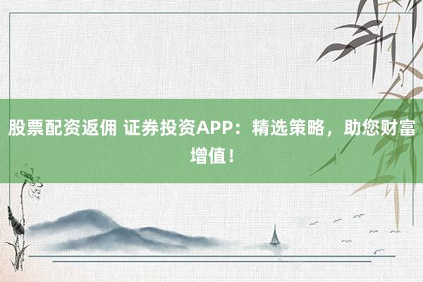 股票配资返佣 证券投资APP：精选策略，助您财富增值！