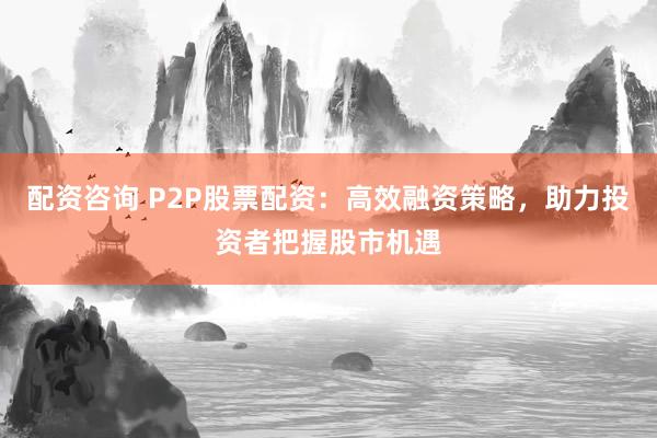配资咨询 P2P股票配资：高效融资策略，助力投资者把握股市机遇