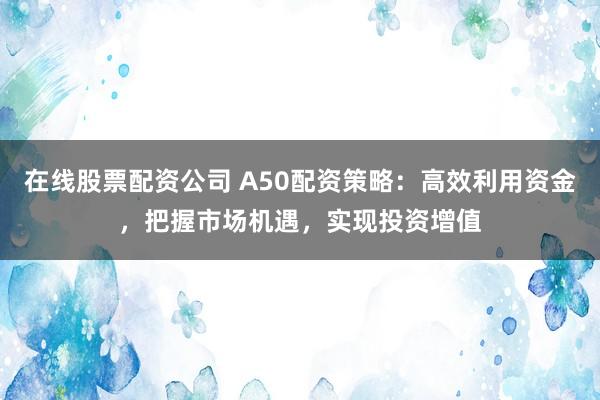 在线股票配资公司 A50配资策略：高效利用资金，把握市场机遇，实现投资增值