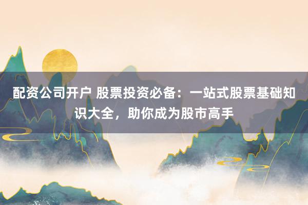 配资公司开户 股票投资必备：一站式股票基础知识大全，助你成为股市高手