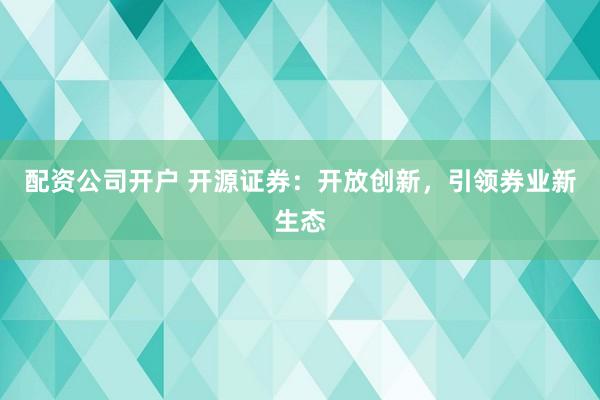 配资公司开户 开源证券：开放创新，引领券业新生态
